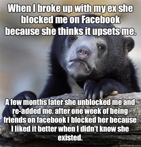 When I broke up with my ex she blocked me on Facebook because she thinks it upsets me. A few months later she unblocked me and re-added me. after one week of being friends on facebook I blocked her because I liked it better when I didn't know she existed.  Confession Bear