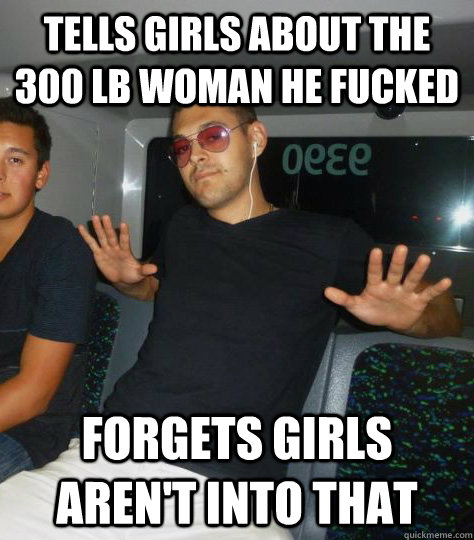 tells girls about the 300 lb woman he fucked forgets girls aren't into that - tells girls about the 300 lb woman he fucked forgets girls aren't into that  Forgetful Martin