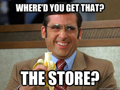 Where'd you get that? the store?  Brick Tamland