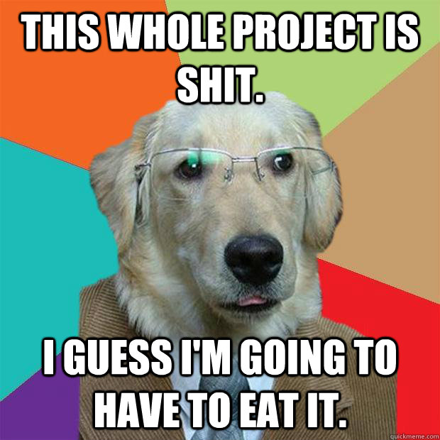 This whole project is shit. I guess I'm going to have to eat it.  Business Dog