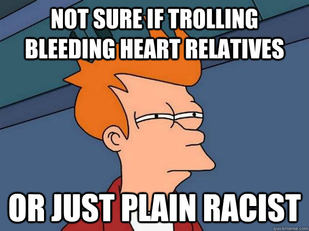 Not sure if trolling bleeding heart relatives Or just plain racist  Futurama Fry