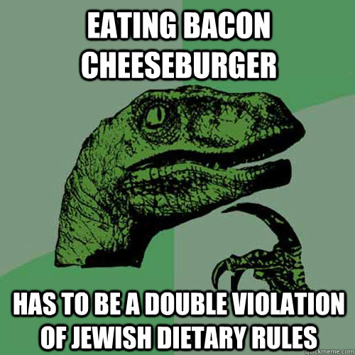 EATING BACON CHEESEBURGER HAS TO BE A DOUBLE VIOLATION OF JEWISH DIETARY RULES  Philosoraptor