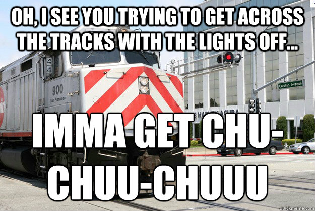 Oh, I see you trying to get across the tracks with the lights off... IMMA GET CHU-CHUU-CHUUU  Homicidal Caltrain