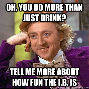 Oh, you do more than just drink? tell me more about how fun the I.B. is  Condescending Wonka