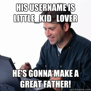 his username is little_kid_lover he's gonna make a great father!  Lonely Computer Guy