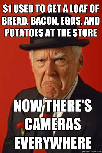 $1 used to get a loaf of bread, bacon, eggs, and potatoes at the store Now there's
cameras everywhere  Pissed old guy