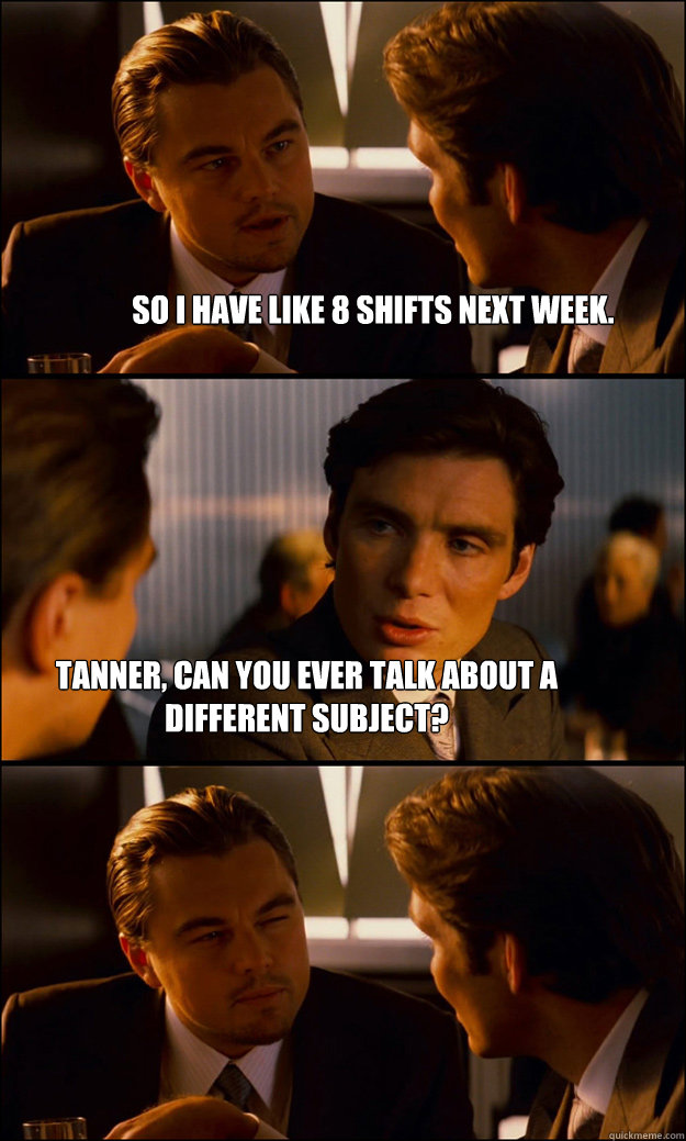 So I have like 8 shifts next week. Tanner, can you ever talk about a different subject?  Inception