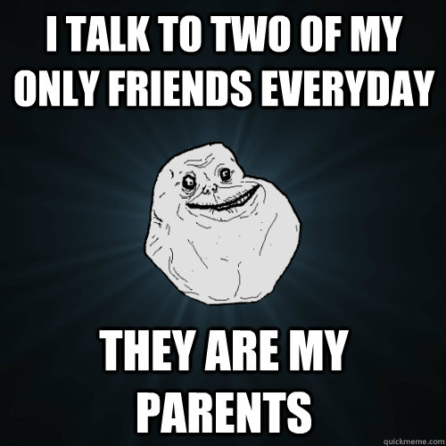 I talk to two of my only friends everyday They are my parents  Forever Alone