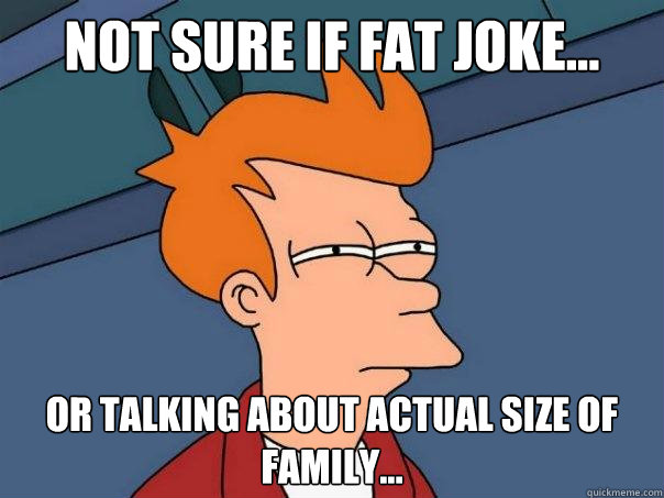 Not sure if fat joke... Or talking about actual size of family...  Futurama Fry