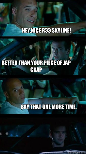 Hey,nice R33 skyline! Better than your piece of jap crap Say that one more time. - Hey,nice R33 skyline! Better than your piece of jap crap Say that one more time.  Fast and Furious