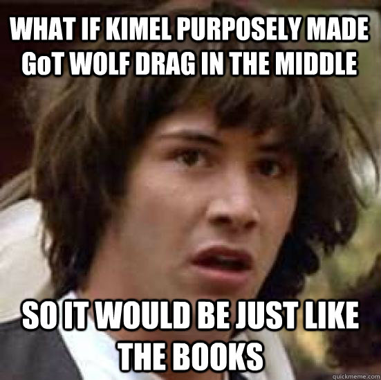 WHAT IF KIMEL PURPOSELY MADE GoT WOLF DRAG IN THE MIDDLE  SO IT WOULD BE JUST LIKE THE BOOKS   conspiracy keanu