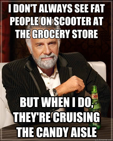 I don't always see fat people on scooter at the grocery store But when i do, they're cruising the candy aisle  The Most Interesting Man In The World