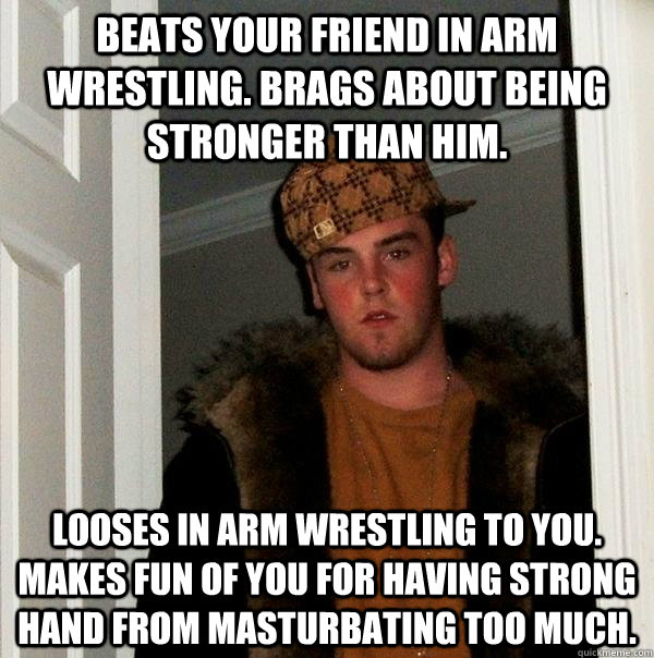 Beats your friend in arm wrestling. Brags about being stronger than him. looses in arm wrestling to you. makes fun of you for having strong hand from masturbating too much.    Scumbag Steve