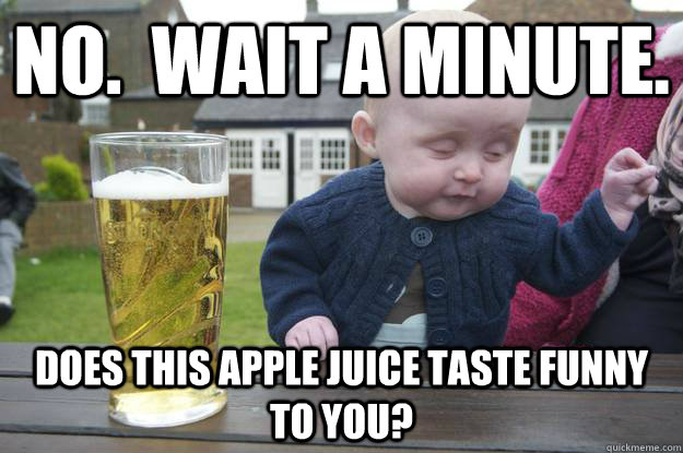 no.  wait a minute. Does this apple juice taste funny to you?   drunk baby