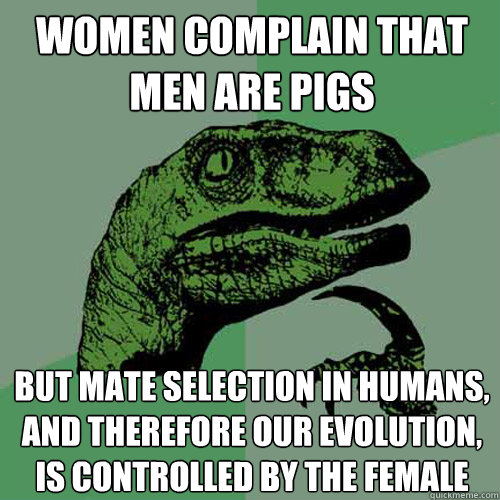 Women complain that men are pigs but mate selection in humans, and therefore our evolution, is controlled by the female  Philosoraptor