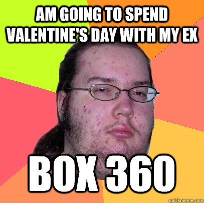 Am going to spend valentine's day with my EX Box 360 - Am going to spend valentine's day with my EX Box 360  Butthurt Dweller