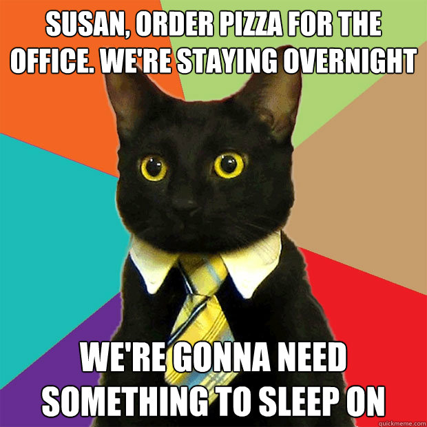 Susan, order pizza for the office. We're staying overnight We're gonna need something to sleep on  Business Cat