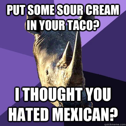 put some sour cream in your taco? I thought you hated Mexican? - put some sour cream in your taco? I thought you hated Mexican?  Sexually Oblivious Rhino