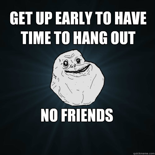 Get up early to have time to hang out No Friends  Forever Alone