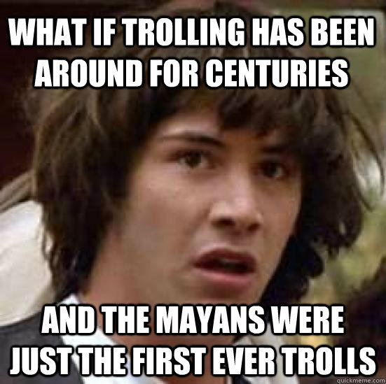 What if trolling has been around for centuries and the Mayans were just the first ever trolls  conspiracy keanu