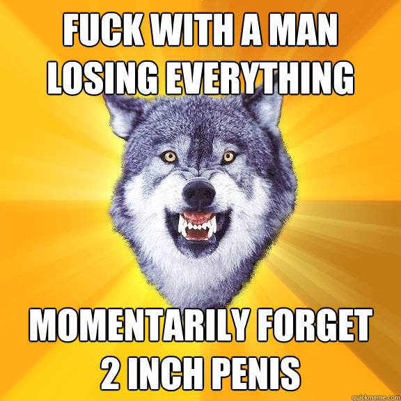 fuck with a man losing everything momentarily forget 
2 inch penis  Courage Wolf