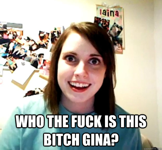  Who the fuck is this bitch gina? -  Who the fuck is this bitch gina?  Overly Attached Girlfriend