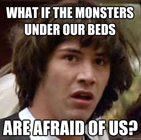 What if the monsters under our beds are afraid of us?  conspiracy keanu