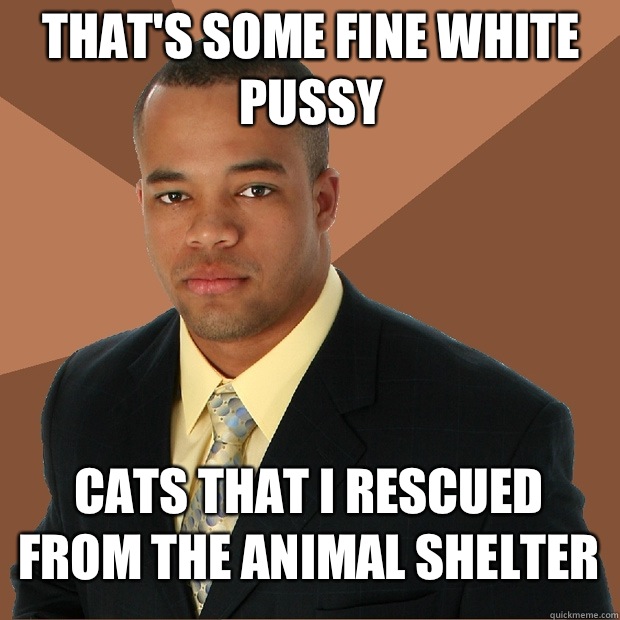 That's some fine white pussy Cats that I rescued from the animal shelter  Successful Black Man