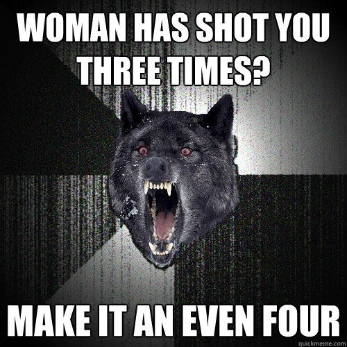 Woman has shot you three times? make it an even four  Insanity Wolf