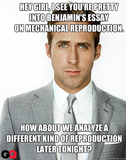 Hey girl, I see you're pretty 
into Benjamin's essay 
on mechanical reproduction.
 How about we analyze a different kind of reproduction later tonight?  