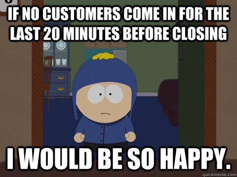 If no customers come in for the last 20 minutes before closing i would be so happy.  