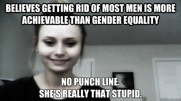 believes getting rid of most men is more achievable than gender equality no punch line. 
she's really that stupid. - believes getting rid of most men is more achievable than gender equality no punch line. 
she's really that stupid.  Overly Radical Feminist Femitheist Divine