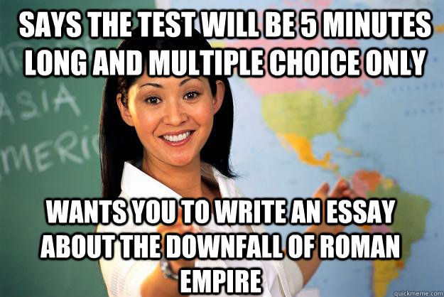 Says the test will be 5 minutes long and multiple choice only Wants you to write an essay about the downfall of Roman Empire  Unhelpful High School Teacher