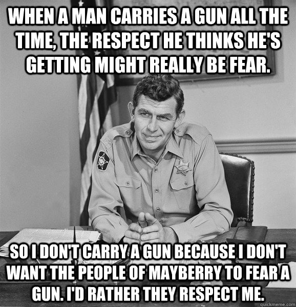 When a man carries a gun all the time, the respect he thinks he's getting might really be fear.   So I don't carry a gun because I don't want the people of Mayberry to fear a gun. I'd rather they respect me.   Good Guy Andy Griffith