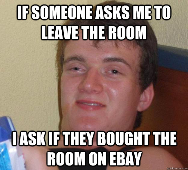 If someone asks me to leave the room I ask if they bought the room on ebay  10 Guy