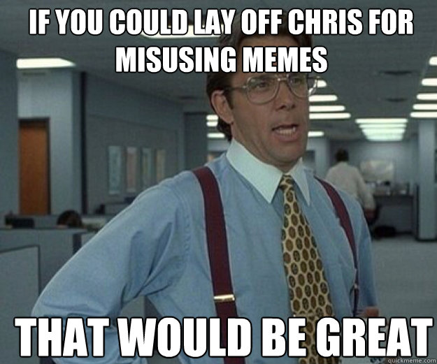 If you could lay off chris for misusing memes THAT WOULD BE GREAT  that would be great