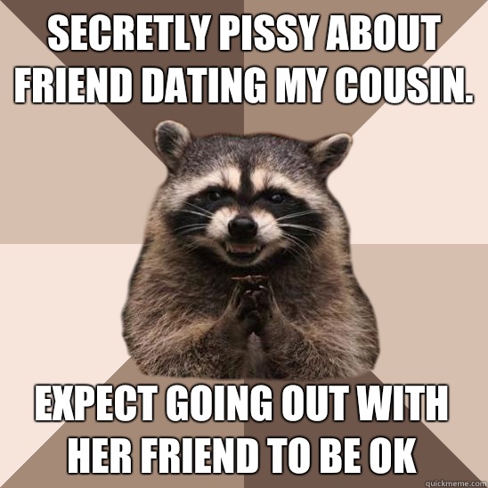 Secretly pissy about friend dating my cousin. Expect going out with her friend to be ok  Evil Plotting Raccoon