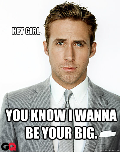 Hey girl, You know I wanna be your big.   Ryan Gosling
