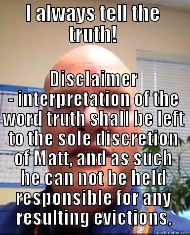 I ALWAYS TELL THE TRUTH! DISCLAIMER - INTERPRETATION OF THE WORD TRUTH SHALL BE LEFT TO THE SOLE DISCRETION OF MATT, AND AS SUCH HE CAN NOT BE HELD RESPONSIBLE FOR ANY RESULTING EVICTIONS. Misc