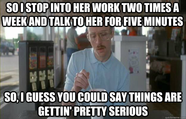 So I stop into her work two times a week and talk to her for five minutes So, I guess you could say things are gettin' pretty serious  Serious Kip