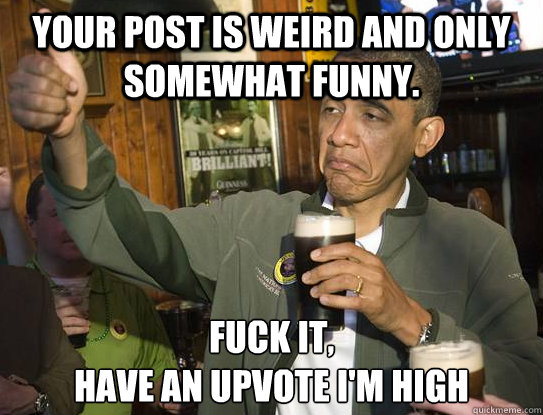 your post is weird and only somewhat funny. Fuck it,
Have an upvote I'm high  Upvoting Obama