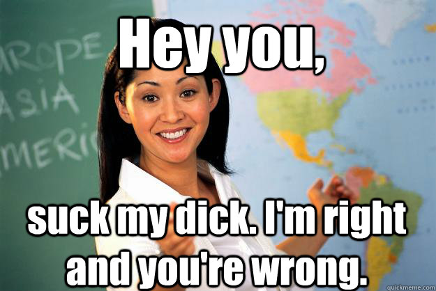 Hey you, suck my dick. I'm right and you're wrong. - Hey you, suck my dick. I'm right and you're wrong.  Unhelpful High School Teacher