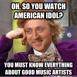 Oh, so you watch American Idol? You must know everything about good music artists  Condescending Wonka