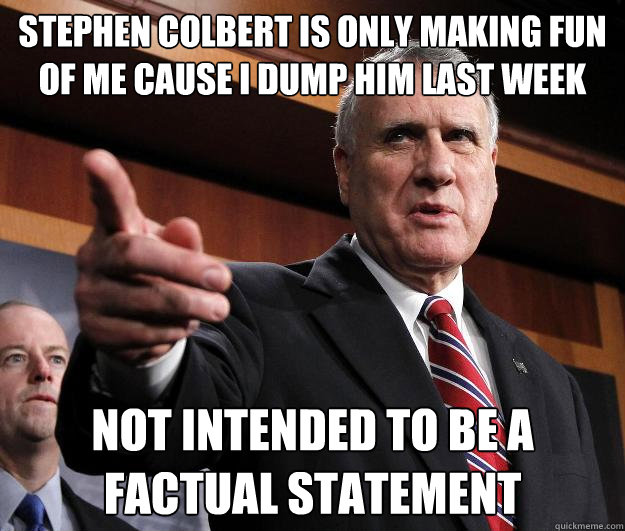 stephen colbert is only making fun of me cause I dump him last week  not intended to be a factual statement  - stephen colbert is only making fun of me cause I dump him last week  not intended to be a factual statement   Factual Sen.John kyl