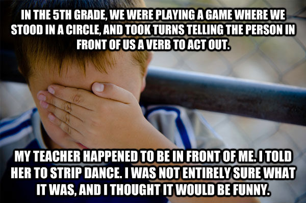 IN THE 5TH GRADE, WE WERE PLAYING A GAME WHERE WE STOOD IN A CIRCLE, AND TOOK TURNS TELLING THE PERSON IN FRONT OF US A VERB TO ACT OUT. MY TEACHER HAPPENED TO BE IN FRONT OF ME. I TOLD HER TO STRIP DANCE. I WAS NOT ENTIRELY SURE WHAT IT WAS, AND I THOUGH  Confession kid