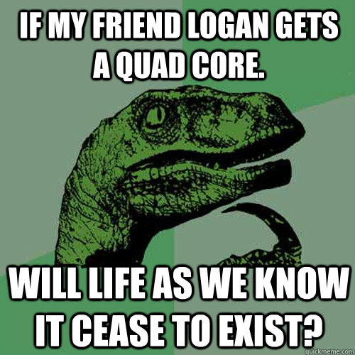 If my friend Logan gets a quad core. Will life as we know it cease to exist?  Philosoraptor