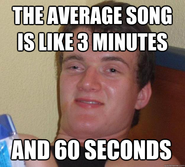 The average song is like 3 minutes and 60 seconds  10 Guy