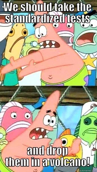 WE SHOULD TAKE THE STANDARDIZED TESTS AND DROP THEM IN A VOLCANO! Push it somewhere else Patrick