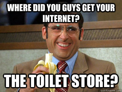 Where did you guys get your Internet? The toilet store?  Brick Tamland