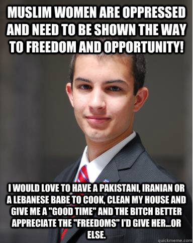 Muslim women are oppressed and need to be shown the way to freedom and opportunity! I would love to have a Pakistani, Iranian or a Lebanese babe to cook, clean my house and give me a 